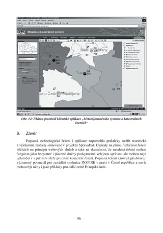 Obr. 14: Ukázka prostředí klientské aplikace „Metainformačního systému o katastrálních
                                             územích“


6.      Závěr
      Popsaná technologická řešení i aplikace napomohla prakticky ověřit teoretické
a výzkumné základy stanovené v projektu SpravaDat. Ukázaly na plnou funkčnost řešení
běžících na principu webových služeb a také na skutečnost, že uvedená řešení mohou
fungovat jako bezplatné i placené služby poskytované veřejnou správou, ale mohou najít
uplatnění i v privátní sféře pro plně komerční řešení. Popsaná řešení zároveň představují
významný potenciál pro zavádění směrnice INSPIRE v praxi v České republice a navíc
mohou být užity i jako příklady pro další země Evropské unie.




                                            96
 