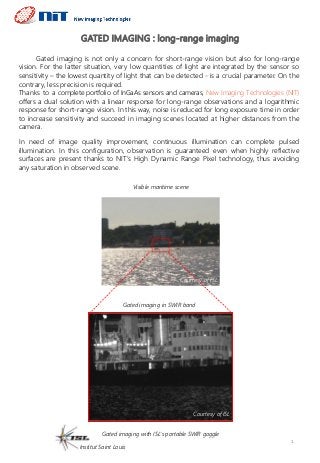 GATED IMAGING : long-range imaging
1
Gated imaging is not only a concern for short-range vision but also for long-range
vision. For the latter situation, very low quantities of light are integrated by the sensor so
sensitivity – the lowest quantity of light that can be detected - is a crucial parameter. On the
contrary, less precision is required.
Thanks to a complete portfolio of InGaAs sensors and cameras, New Imaging Technologies (NIT)
offers a dual solution with a linear response for long-range observations and a logarithmic
response for short-range vision. In this way, noise is reduced for long exposure time in order
to increase sensitivity and succeed in imaging scenes located at higher distances from the
camera.
In need of image quality improvement, continuous illumination can complete pulsed
illumination. In this configuration, observation is guaranteed even when highly reflective
surfaces are present thanks to NIT’s High Dynamic Range Pixel technology, thus avoiding
any saturation in observed scene.
Visible maritime scene
Gated imaging in SWIR band
Gated imaging with ISL’s portable SWIR goggle
Institut Saint Louis
Courtesy of ISL
Courtesy of ISL