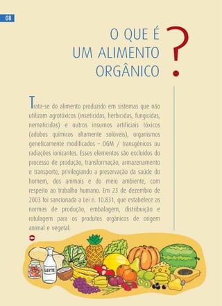 O QUE É
UM ALIMENTO
ORGÂNICO ?
08
Trata-se do alimento produzido em sistemas que não
utilizam agrotóxicos (inseticidas, herbicidas, fungicidas,
nematicidas) e outros insumos artificiais tóxicos
(adubos químicos altamente solúveis), organismos
geneticamente modificados – OGM / transgênicos ou
radiações ionizantes. Esses elementos são excluídos do
processo de produção, transformação, armazenamento
e transporte, privilegiando a preservação da saúde do
homem, dos animais e do meio ambiente, com
respeito ao trabalho humano. Em 23 de dezembro de
2003 foi sancionada a Lei n. 10.831, que estabelece as
normas de produção, embalagem, distribuição e
rotulagem para os produtos orgânicos de origem
animal e vegetal.
 