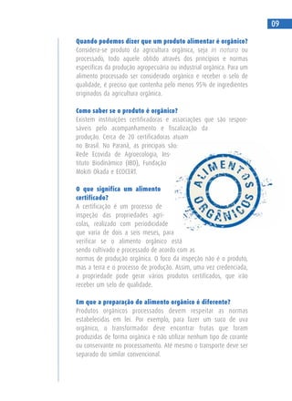 Quando podemos dizer que um produto alimentar é orgânico?
Considera-se produto da agricultura orgânica, seja in natura ou
processado, todo aquele obtido através dos princípios e normas
específicas da produção agropecuária ou industrial orgânica. Para um
alimento processado ser considerado orgânico e receber o selo de
qualidade, é preciso que contenha pelo menos 95% de ingredientes
originados da agricultura orgânica.
Como saber se o produto é orgânico?
Existem instituições certificadoras e associações que são respon-
sáveis pelo acompanhamento e fiscalização da
produção. Cerca de 20 certificadoras atuam
no Brasil. No Paraná, as principais são:
Rede Ecovida de Agroecologia, Ins-
tituto Biodinâmico (IBD), Fundação
Mokiti Okada e ECOCERT.
O que significa um alimento
certificado?
A certificação é um processo de
inspeção das propriedades agrí-
colas, realizado com periodicidade
que varia de dois a seis meses, para
verificar se o alimento orgânico está
sendo cultivado e processado de acordo com as
normas de produção orgânica. O foco da inspeção não é o produto,
mas a terra e o processo de produção. Assim, uma vez credenciada,
a propriedade pode gerar vários produtos certificados, que irão
receber um selo de qualidade.
Em que a preparação do alimento orgânico é diferente?
Produtos orgânicos processados devem respeitar as normas
estabelecidas em lei. Por exemplo, para fazer um suco de uva
orgânico, o transformador deve encontrar frutas que foram
produzidas de forma orgânica e não utilizar nenhum tipo de corante
ou conservante no processamento. Até mesmo o transporte deve ser
separado do similar convencional.
09
 