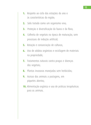1. Respeito ao ciclo das estações do ano e
às características da região;
2. Solo tratado como um organismo vivo;
3. Proteção e diversificação da fauna e da flora;
4. Colheita de vegetais na época de maturação, sem
processos de indução artificial;
5. Rotação e consorciação de culturas;
6. Uso de adubos orgânicos e reciclagem de materiais
na propriedade;
7. Tratamentos naturais contra pragas e doenças
dos vegetais;
8. Plantas invasoras manejadas sem herbicidas;
9. Acesso dos animais a pastagens, em
piquetes abertos;
10. Alimentação orgânica e uso de práticas terapêuticas
para os animais.
15
 