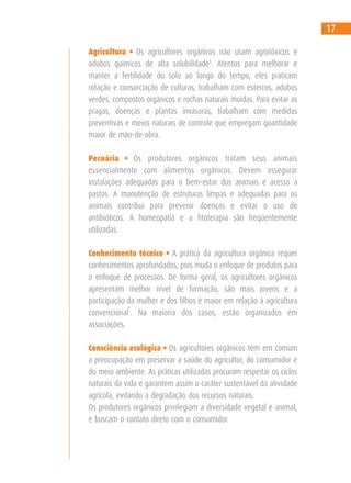 Agricultura • Os agricultores orgânicos não usam agrotóxicos e
adubos químicos de alta solubilidade3
. Atentos para melhorar e
manter a fertilidade do solo ao longo do tempo, eles praticam
rotação e consorciação de culturas, trabalham com estercos, adubos
verdes, compostos orgânicos e rochas naturais moídas. Para evitar as
pragas, doenças e plantas invasoras, trabalham com medidas
preventivas e meios naturais de controle que empregam quantidade
maior de mão-de-obra.
Pecuária • Os produtores orgânicos tratam seus animais
essencialmente com alimentos orgânicos. Devem assegurar
instalações adequadas para o bem-estar dos animais e acesso a
pastos. A manutenção de estruturas limpas e adequadas para os
animais contribui para prevenir doenças e evitar o uso de
antibióticos. A homeopatia e a fitoterapia são freqüentemente
utilizadas.
Conhecimento técnico • A prática da agricultura orgânica requer
conhecimentos aprofundados, pois muda o enfoque de produtos para
o enfoque de processos. De forma geral, os agricultores orgânicos
apresentam melhor nível de formação, são mais jovens e a
participação da mulher e dos filhos é maior em relação à agricultura
convencional
4
. Na maioria dos casos, estão organizados em
associações.
Consciência ecológica • Os agricultores orgânicos têm em comum
a preocupação em preservar a saúde do agricultor, do consumidor e
do meio ambiente. As práticas utilizadas procuram respeitar os ciclos
naturais da vida e garantem assim o caráter sustentável da atividade
agrícola, evitando a degradação dos recursos naturais.
Os produtores orgânicos privilegiam a diversidade vegetal e animal,
e buscam o contato direto com o consumidor.
17
 