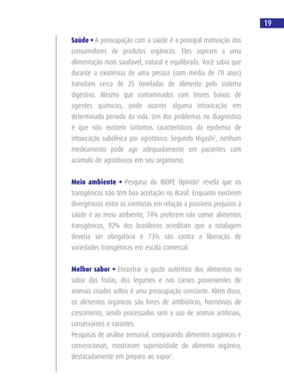 Saúde • A preocupação com a saúde é a principal motivação dos
consumidores de produtos orgânicos. Eles aspiram a uma
alimentação mais saudável, natural e equilibrada. Você sabia que
durante a existência de uma pessoa (com média de 70 anos)
transitam cerca de 25 toneladas de alimento pelo sistema
digestivo. Mesmo que contaminados com teores baixos de
agentes químicos, pode ocorrer alguma intoxicação em
determinado período da vida. Um dos problemas no diagnóstico
é que não existem sintomas característicos da epidemia de
intoxicação subclínica por agrotóxico. Segundo Higashi5
, nenhum
medicamento pode agir adequadamente em pacientes com
acúmulo de agrotóxicos em seu organismo.
Meio ambiente • Pesquisa do IBOPE Opinião6
revela que os
transgênicos não têm boa aceitação no Brasil. Enquanto existirem
divergências entre os cientistas em relação a possíveis prejuízos à
saúde e ao meio ambiente, 74% preferem não comer alimentos
transgênicos, 92% dos brasileiros acreditam que a rotulagem
deveria ser obrigatória e 73% são contra a liberação de
variedades transgênicas em escala comercial.
Melhor sabor • Encontrar o gosto autêntico dos alimentos no
sabor das frutas, dos legumes e nas carnes provenientes de
animais criados soltos é uma preocupação constante. Além disso,
os alimentos orgânicos são livres de antibióticos, hormônios de
crescimento, sendo processados sem o uso de aromas artificiais,
conservantes e corantes.
Pesquisas de análise sensorial, comparando alimentos orgânicos e
convencionais, mostraram superioridade do alimento orgânico,
destacadamente em preparo ao vapor7
.
19
 