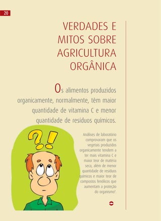 Os alimentos produzidos
organicamente, normalmente, têm maior
quantidade de vitamina C e menor
quantidade de resíduos químicos.
VERDADES E
MITOS SOBRE
AGRICULTURA
ORGÂNICA
Análises de laboratório
comprovaram que os
vegetais produzidos
organicamente tendem a
ter mais vitamina C e
maior teor de matéria
seca, além de menor
quantidade de resíduos
químicos e maior teor de
compostos fenólicos que
aumentam a proteção
do organismo8
.
20
 