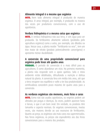 Alimento integral é o mesmo que orgânico
MITO. Nem todo alimento integral é produzido de maneira
orgânica. O arroz integral, por exemplo, é produzido na maioria
das vezes por produtores convencionais, com o uso de
agrotóxicos.
Verdura hidropônica é a mesma coisa que orgânica
MITO. A verdura hidropônica não usa terra, e sim água para ser
produzida. Os fertilizantes altamente solúveis (proibidos pela
agricultura orgânica) como a uréia, por exemplo, são diluídos na
água. Nesse caso, a planta recebe “fertilizante na veia”, tem um
teor maior de nitrato (produto potencialmente cancerígeno) e
apresenta menor durabilidade.
A conversão de uma propriedade convencional para
orgânica pode levar até quatro anos
VERDADE. O período de conversão é o mais difícil para os
agricultores. É como abandonar um vício. No primeiro momento,
a planta não responde sem o apoio químico. Solo e meio
ambiente estão debilitados, dificultando a nutrição e defesa
natural da planta. A conversão leva em média três anos, até que
a terra recupere seu equilíbrio e volte a ter boa produtividade. As
certificadoras concedem prazo máximo de quatro anos para a
conversão.
As verduras orgânicas são menores, mais feias e caras
MITO. Como não são usados agrotóxicos, os vegetais podem ser
afetados por pragas e doenças. Às vezes, podem aparecer furos
e larvas, o que é um bom sinal. Em verdade, os produtos têm
tamanho e aspecto normais. Os vegetais convencionais, muitas
vezes, são maiores devido ao uso excessivo de fertilizantes.
Quanto ao preço, os orgânicos são mais caros nos supermercados.
Nas feiras orgânicas, os preços são equivalentes aos das feiras
convencionais para a maioria dos produtos.
21
 
