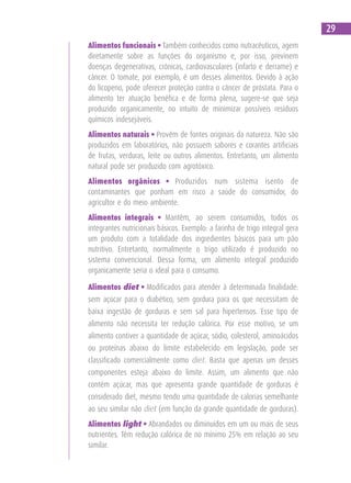 Alimentos funcionais • Também conhecidos como nutracêuticos, agem
diretamente sobre as funções do organismo e, por isso, previnem
doenças degenerativas, crônicas, cardiovasculares (infarto e derrame) e
câncer. O tomate, por exemplo, é um desses alimentos. Devido à ação
do licopeno, pode oferecer proteção contra o câncer de próstata. Para o
alimento ter atuação benéfica e de forma plena, sugere-se que seja
produzido organicamente, no intuito de minimizar possíveis resíduos
químicos indesejáveis.
Alimentos naturais • Provêm de fontes originais da natureza. Não são
produzidos em laboratórios, não possuem sabores e corantes artificiais
de frutas, verduras, leite ou outros alimentos. Entretanto, um alimento
natural pode ser produzido com agrotóxico.
Alimentos orgânicos • Produzidos num sistema isento de
contaminantes que ponham em risco a saúde do consumidor, do
agricultor e do meio ambiente.
Alimentos integrais • Mantêm, ao serem consumidos, todos os
integrantes nutricionais básicos. Exemplo: a farinha de trigo integral gera
um produto com a totalidade dos ingredientes básicos para um pão
nutritivo. Entretanto, normalmente o trigo utilizado é produzido no
sistema convencional. Dessa forma, um alimento integral produzido
organicamente seria o ideal para o consumo.
Alimentos diet • Modificados para atender à determinada finalidade:
sem açúcar para o diabético, sem gordura para os que necessitam de
baixa ingestão de gorduras e sem sal para hipertensos. Esse tipo de
alimento não necessita ter redução calórica. Por esse motivo, se um
alimento contiver a quantidade de açúcar, sódio, colesterol, aminoácidos
ou proteínas abaixo do limite estabelecido em legislação, pode ser
classificado comercialmente como diet. Basta que apenas um desses
componentes esteja abaixo do limite. Assim, um alimento que não
contém açúcar, mas que apresenta grande quantidade de gorduras é
considerado diet, mesmo tendo uma quantidade de calorias semelhante
ao seu similar não diet (em função da grande quantidade de gorduras).
Alimentos light • Abrandados ou diminuídos em um ou mais de seus
nutrientes. Têm redução calórica de no mínimo 25% em relação ao seu
similar.
29
 