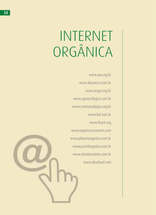34
INTERNET
ORGÂNICA
www.aao.org.br
www.aboaterra.com.br
www.acopa.org.br
www.agroecologica.com.br
www.centroecologico.org.br
www.ibd.com.br
www.ifoam.org
www.organicconsumers.com
www.planetaorganico.com.br
www.portalorganico.com.br
www.sitiodomoinho.com.br
www.slowfood.com
 