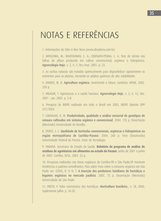 35
NOTAS E REFERÊNCIAS
1. Informações do Sítio A Boa Terra (www.aboaterra.com.br)
2. MIYAZAWA, M.; KHATOUNIAN, C. A.; ODENATH-PENHA, L. A. Teor de nitrato nas
folhas de alface produzida em cultivo convencional, orgânico e hidropônico.
Agroecologia Hoje, v. 2, n. 7, fev./mar. 2001. p. 23.
3. As rochas naturais são tratadas quimicamente para disponibilizar rapidamente os
nutrientes para as plantas, tornando-se adubos químicos de alta solubilidade.
4. DAROLT, M. R. Agricultura orgânica: inventando o futuro. Londrina: IAPAR, 2002.
250 p.
5. HIGASHI, T. Agrotóxicos e a saúde humana. Agroecologia Hoje, v. 2, n. 12, dez.
2001 - jan. 2002. p. 5-8.
6. Pesquisa do IBOPE realizada em todo o Brasil em 2003. IBOPE Opinião OPP
231/2003.
7. CARVALHO, A. M. Produtividade, qualidade e análise sensorial de genótipos de
cenoura cultivados em sistema orgânico e convencional. 2004. 135 p. Dissertação
(Mestrado) Universidade de Brasília.
8. STERTZ, S. C. Qualidade de hortícolas convencionais, orgânicas e hidropônicas na
região metropolitana de Curitiba-Paraná. 2004. 260 p. Tese (Doutorado)
Universidade Federal do Paraná. Setor de Tecnologia.
9. PARANÁ. Secretaria de Estado da Saúde. Relatório do programa de análise de
resíduos de agrotóxicos em alimentos no estado do Paraná: junho de 2001 a junho
de 2002. Curitiba: SESA, 2003. 55 p.
10. Pesquisas realizadas nas feiras orgânicas de Curitiba-PR e São Paulo-SP mostram
tendências e padrões semelhantes. Para saber mais sobre o consumo orgânico em São
Paulo ver: COSTA, R. V. N. T. A inserção dos produtores familiares de hortaliças e
legumes orgânicos no mercado paulista. 2005. 75 p. Dissertação (Mestrado)
Universidade de São Paulo.
11. PRETTI, F. Valor nutricêutico das hortaliças. Horticultura brasileira., v. 18, 2000,
Suplemento Julho. p. 16-20.
 