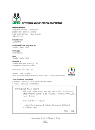 Comitê Editorial
Rui Gomes Carneiro - Coordenador
Séphora Cloé Rezende Cordeiro
Sueli Souza Martinez - Editora Executiva
Telma Passini
Editor Revisor
Álisson Néri
Projeto Gráfico e Diagramação
Visualitá Criação Visual
Ilustração
Roger Cartoon
Capa
Visualitá Criação Visual
Distribuição
Área de Difusão de Tecnologia – ADT
adt@iapar.br / (43) 3376-2373
Impresso na Gráfica Via Laser
Tiragem: 10.000 exemplares
Publicação financiada com recursos do Projeto Paraná 12 Meses/Minhocultura
Todos os direitos reservados
É permitida a reprodução parcial, desde que citada a fonte.
É proibida a reprodução total desta obra.
INSTITUTO AGRÔNOMICO DO PARANÂ
D224a Darolt, Moacir Roberto
Alimentos orgânicos: um guia para o consumidor consciente /
Moacir Roberto Darolt – 2. ed. rev. ampl. – Londrina: IAPAR, 2007.
36 p. O que é?
ISBN: 978-85-88184-22-0
1. Alimentos orgânicos. I. Instituto Agronômico do Paraná.
II. Título III. Série.
CDD631.584
Impresso no Brasil / Printed in Brazil
2007
 