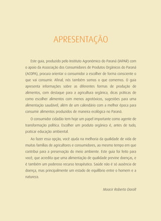 APRESENTAÇÃO
Este guia, produzido pelo Instituto Agronômico do Paraná (IAPAR) com
o apoio da Associação dos Consumidores de Produtos Orgânicos do Paraná
(ACOPA), procura orientar o consumidor a escolher de forma consciente o
que vai consumir. Afinal, nós também somos o que comemos. O guia
apresenta informações sobre as diferentes formas de produção de
alimentos, com destaque para a agricultura orgânica, dicas práticas de
como escolher alimentos com menos agrotóxicos, sugestões para uma
alimentação saudável, além de um calendário com a melhor época para
consumir alimentos produzidos de maneira ecológica no Paraná.
O consumidor cidadão tem hoje um papel importante como agente de
transformação política. Escolher um produto orgânico é, antes de tudo,
praticar educação ambiental.
Ao fazer essa opção, você ajuda na melhoria da qualidade de vida de
muitas famílias de agricultores e consumidores, ao mesmo tempo em que
contribui para a preservação do meio ambiente. Este guia foi feito para
você, que acredita que uma alimentação de qualidade previne doenças, e
é também um poderoso recurso terapêutico. Saúde não é só ausência de
doença, mas principalmente um estado de equilíbrio entre o homem e a
natureza.
Moacir Roberto Darolt
 