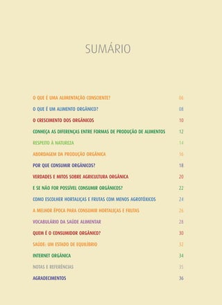 SUMÁRIO
O QUE É UMA ALIMENTAÇÃO CONSCIENTE?
O QUE É UM ALIMENTO ORGÂNICO?
O CRESCIMENTO DOS ORGÂNICOS
CONHEÇA AS DIFERENÇAS ENTRE FORMAS DE PRODUÇÃO DE ALIMENTOS
RESPEITO À NATUREZA
ABORDAGEM DA PRODUÇÃO ORGÂNICA
POR QUE CONSUMIR ORGÂNICOS?
VERDADES E MITOS SOBRE AGRICULTURA ORGÂNICA
E SE NÃO FOR POSSÍVEL CONSUMIR ORGÂNICOS?
COMO ESCOLHER HORTALIÇAS E FRUTAS COM MENOS AGROTÓXICOS
A MELHOR ÉPOCA PARA CONSUMIR HORTALIÇAS E FRUTAS
VOCABULÁRIO DA SAÚDE ALIMENTAR
QUEM É O CONSUMIDOR ORGÂNICO?
SAÚDE: UM ESTADO DE EQUILÍBRIO
INTERNET ORGÂNICA
NOTAS E REFERÊNCIAS
AGRADECIMENTOS
06
08
10
12
14
16
18
20
22
24
26
28
30
32
34
35
36
 