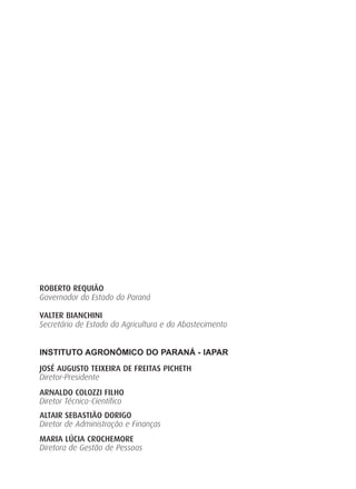 ROBERTO REQUIÃO
Governador do Estado do Paraná
VALTER BIANCHINI
Secretário de Estado da Agricultura e do Abastecimento
INSTITUTO AGRONÔMICO DO PARANÁ - IAPAR
JOSÉ AUGUSTO TEIXEIRA DE FREITAS PICHETH
Diretor-Presidente
ARNALDO COLOZZI FILHO
Diretor Técnico-Científico
ALTAIR SEBASTIÃO DORIGO
Diretor de Administração e Finanças
MARIA LÚCIA CROCHEMORE
Diretora de Gestão de Pessoas
 