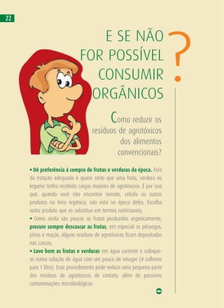 • Dê preferência à compra de frutas e verduras da época. Fora
da estação adequada é quase certo que uma fruta, verdura ou
legume tenha recebido cargas maiores de agrotóxicos. É por isso
que, quando você não encontrar tomate, cebola ou outros
produtos na feira orgânica, não está na época deles. Escolha
outro produto que os substitua em termos nutricionais;
• Como ainda são poucas as frutas produzidas organicamente,
procure sempre descascar as frutas, em especial os pêssegos,
pêras e maçãs. Alguns resíduos de agrotóxicos ficam depositados
nas cascas;
• Lave bem as frutas e verduras em água corrente e coloque-
as numa solução de água com um pouco de vinagre (4 colheres
para 1 litro). Esse procedimento pode reduzir uma pequena parte
dos resíduos de agrotóxicos de contato, além de possíveis
contaminações microbiológicas.
Como reduzir os
resíduos de agrotóxicos
dos alimentos
convencionais?
E SE NÃO
FOR POSSÍVEL
CONSUMIR
ORGÂNICOS
?
22
 