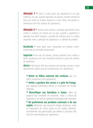 Atenção 1 • Como a maior parte dos agrotóxicos é de ação
sistêmica, ou seja, quando aplicados nas plantas circulam através da
seiva por todos os tecidos, descascar e lavar frutas não garante a
eliminação total dos resíduos de agrotóxicos.
Atenção 2 • Plantas como tomate e morango apresentam frutos
verdes e maduros no mesmo pé, ou seja, quando o agrotóxico é
aplicado, fica difícil respeitar o período de carência, que é o tempo
requerido entre a aplicação do agrotóxico e a colheita do produto.
Resultado • Você pode estar comprando um produto recém-
pulverizado no mercado convencional.
Sugestão • No caso do tomate, compre produtos mais verdes e
deixe amadurecer em casa, buscando aumentar o prazo de carência
do agrotóxico.
Alerta • No Paraná, 90% das amostras de morango, tomate e maçã
apresentaram algum grau de contaminação com agrotóxicos9
.
• Retire as folhas externas das verduras que, em
geral, concentram mais agrotóxicos;
• Retire a gordura das carnes e a pele do frango,
pois algumas substâncias tóxicas se acumulam em tecidos
adiposos;
• Diversifique nas hortaliças e frutas. Além de
propiciar boa variedade de nutrientes, reduz a chance de
exposição a um mesmo agrotóxico empregado pelo agricultor;
• Dê preferência aos produtos nacionais e de sua
região. Alimentos que percorrem longas distâncias, como
os importados de outros países ou de regiões distantes,
normalmente são pulverizados pós-colheita e possuem alto
nível de contaminação por agrotóxicos.
23
 