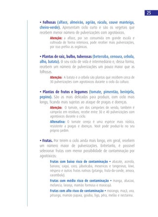 • Folhosas (alface, almeirão, agrião, rúcula, couve manteiga,
cheiro-verde). Apresentam ciclo curto e são os vegetais que
recebem menor número de pulverizações com agrotóxicos.
Atenção: a alface, por ser consumida em grande escala e
cultivada de forma intensiva, pode receber mais pulverizações,
por isso prefira as orgânicas.
• Plantas de raiz, bulbo, tuberosas (beterraba, cenoura, cebola,
alho, batata). O seu ciclo de vida é intermediário e, dessa forma,
recebem um número de pulverizações um pouco maior que as
folhosas.
Atenção: A batata e a cebola são plantas que recebem cerca de
30 pulverizações com agrotóxicos durante o ciclo da cultura.
• Plantas de frutos e legumes (tomate, pimentão, berinjela,
pepino). São as mais delicadas para produzir, com ciclo mais
longo, ficando mais sujeitas ao ataque de pragas e doenças.
Atenção: O tomate, um dos campeões de venda, também é
campeão em resíduos; recebe entre 30 e 40 pulverizações com
agrotóxicos durante o ciclo.
Altenativa: O tomate cereja é uma espécie mais rústica,
resistente a pragas e doenças. Você pode produzi-lo no seu
próprio jardim.
• Frutas. Por terem o ciclo ainda mais longo, em geral, recebem
um número maior de pulverizações. Entretanto, é possível
selecionar frutas com menor possibilidade de contaminação por
agrotóxicos:
Frutas com baixo risco de contaminação • abacate, acerola,
banana, caqui, coco, jabuticaba, mexericas e tangerinas, kiwi,
nêspera e outras frutas nativas (pitanga, fruta-do-conde, amora,
carambola).
Frutas com médio risco de contaminação • manga, abacaxi,
melancia, laranja, mamão formosa e maracujá.
Frutas com alto risco de contaminação • morango, maçã, uva,
pêssego, mamão papaia, goiaba, figo, pêra, melão e nectarina.
25
 