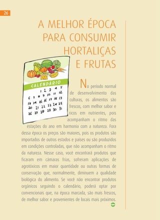 No período normal
de desenvolvimento das
culturas, os alimentos são
frescos, com melhor sabor e
ricos em nutrientes, pois
acompanham o ritmo das
estações do ano em harmonia com a natureza. Fora
dessa época os preços são maiores, pois os produtos são
importados de outros estados e países ou são produzidos
em condições controladas, que não acompanham o ritmo
da natureza. Nesse caso, você encontrará produtos que
ficaram em câmaras frias, sofreram aplicações de
agrotóxicos em maior quantidade ou outras formas de
conservação que, normalmente, diminuem a qualidade
biológica do alimento. Se você não encontrar produtos
orgânicos seguindo o calendário, poderá optar por
convencionais que, na época marcada, são mais frescos,
de melhor sabor e provenientes de locais mais próximos.
A MELHOR ÉPOCA
PARA CONSUMIR
HORTALIÇAS
E FRUTAS
26
 