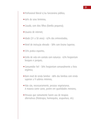 • Profissional liberal e/ou funcionário público;
• 66% do sexo feminino;
• Casado, com dois filhos (família pequena);
• Usuário de internet;
• Idade (31 a 50 anos) - 62% dos entrevistados;
• Nível de instrução elevado - 58% com Ensino Superior;
• 55% pratica esportes;
• Estilo de vida em contato com natureza - 63% freqüentam
bosques e parques;
• Consumidor fiel - 58% freqüentam semanalmente a feira
orgânica;
• Bom nível de renda familiar - 68% das famílias com renda
superior a 9 salários mínimos;
• Não são, necessariamente, pessoas vegetarianas.
A maioria come carne, porém em quantidades menores;
• Pessoas que comumente fazem uso de terapias
alternativas (fitoterapia, homeopatia, acupuntura, etc).
31
 