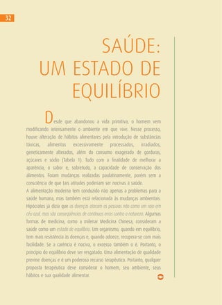 SAÚDE:
UM ESTADO DE
EQUILÍBRIO
Desde que abandonou a vida primitiva, o homem vem
modificando intensamente o ambiente em que vive. Nesse processo,
houve alteração de hábitos alimentares pela introdução de substâncias
tóxicas, alimentos excessivamente processados, irradiados,
geneticamente alterados, além do consumo exagerado de gorduras,
açúcares e sódio (Tabela 1). Tudo com a finalidade de melhorar a
aparência, o sabor e, sobretudo, a capacidade de conservação dos
alimentos. Foram mudanças realizadas paulatinamente, porém sem a
consciência de que tais atitudes poderiam ser nocivas à saúde.
A alimentação moderna tem conduzido não apenas a problemas para a
saúde humana, mas também está relacionada às mudanças ambientais.
Hipócrates já dizia que as doenças atacam as pessoas não como um raio em
céu azul, mas são conseqüências de contínuos erros contra a natureza. Algumas
formas de medicina, como a milenar Medicina Chinesa, consideram a
saúde como um estado de equilíbrio. Um organismo, quando em equilíbrio,
tem mais resistência às doenças e, quando adoece, recupera-se com mais
facilidade. Se a carência é nociva, o excesso também o é. Portanto, o
princípio do equilíbrio deve ser resgatado. Uma alimentação de qualidade
previne doenças e é um poderoso recurso terapêutico. Portanto, qualquer
proposta terapêutica deve considerar o homem, seu ambiente, seus
hábitos e sua qualidade alimentar.
32
 