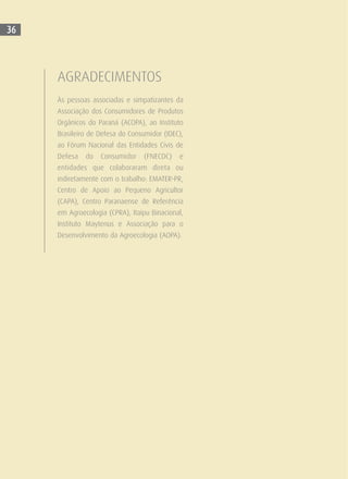 AGRADECIMENTOS
Às pessoas associadas e simpatizantes da
Associação dos Consumidores de Produtos
Orgânicos do Paraná (ACOPA), ao Instituto
Brasileiro de Defesa do Consumidor (IDEC),
ao Fórum Nacional das Entidades Civis de
Defesa do Consumidor (FNECDC) e
entidades que colaboraram direta ou
indiretamente com o trabalho: EMATER-PR,
Centro de Apoio ao Pequeno Agricultor
(CAPA), Centro Paranaense de Referência
em Agroecologia (CPRA), Itaipu Binacional,
Instituto Maytenus e Associação para o
Desenvolvimento da Agroecologia (AOPA).
36
 