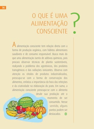 Aalimentação consciente tem relação direta com a
forma de produção orgânica, com hábitos alimentares
saudáveis e de consumo responsável. Busca mais do
que uma alimentação isenta de aditivos químicos, pois
procura observar técnicas de plantio sustentáveis,
realçando o problema dos agrotóxicos, dos produtos
transgênicos e das radiações ionizantes. Observa com
atenção os rótulos de produtos industrializados,
preocupa-se com a forma de conservação dos
alimentos, enfatiza a importância da hora das refeições
e da criatividade na elaboração do prato. Em suma, a
alimentação consciente preocupa-se com o alimento
desde sua produção até o
momento de ser
consumido. Nesse
sentido, alguns
pontos podem ser
destacados:
O QUE É UMA
ALIMENTAÇÃO
CONSCIENTE ?
06
 