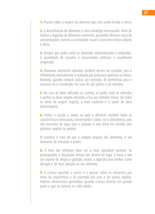 1. Procure saber a origem do alimento que está sendo levado à mesa;
2. A diversificação de alimentos é uma estratégia interessante. Além de
facilitar a ingestão de diferentes nutrientes, possibilita diminuir riscos de
contaminações, exercita a criatividade visual e acrescenta novos sabores
à dieta;
3. Sempre que puder, evite os alimentos industrializados e embutidos.
A quantidade de corantes e conservantes artificiais é usualmente
exagerada;
4. Alimentos altamente refinados também devem ser evitados, pois o
refinamento normalmente é realizado por processos químicos ou físicos.
Portanto, quando comprar açúcar, por exemplo, dê preferência para o
mascavo ou o cristalizado. No caso do sal, prefira o sal marinho;
5. No caso de óleos utilizados na cozinha, se puder, evite os refinados
e prefira os óleos virgens extraídos a frio por métodos físicos. De todos
os óleos de origem vegetal, o mais saudável é o azeite de oliva
(extravirgem);
6. Prefira a cocção a vapor, na qual o alimento mantém todas as
características nutricionais, conservando o sabor, cor e consistência, pois
não necessita de água para o preparo e não entra em contato com
gorduras vegetal ou animal;
7. Cozinhar é mais do que o simples preparo dos alimentos, é um
momento de interação e prazer;
8. A hora das refeições deve ser a mais agradável possível. As
preocupações e discussões tensas não devem ter lugar à mesa e sim
um espírito de alegria e gratidão. Assim, a digestão será melhor. Coma
devagar e dê mais atenção ao seu alimento;
9. A criança aprende a comer e a pensar sobre os alimentos por
meio da experiência e do exemplo dos pais e de outros adultos.
Hábitos alimentares aprendidos quando criança ditarão em grande
parte o que se comerá na vida adulta1
.
07
 
