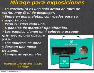 Mirage para exposiciones
ØLa estructura es una sola araña de fibra de
vidrio, muy fácil de desplegar.
ØViene en dos maletas, con ruedas para su
trasportación.
ØPesa 20 kilos cada una.
Ø5 paneles de material tipo alfombra.
ØLos paneles vienen en 4 colores a escoger
gris, negro, gris obscuro
y azul.
ØLas maletas se unen
y forman una mesa
de stand.
ØLámparas opcionales.
MEDIDA: 2.40 de alto X 3.00
de largo
martes, 18 de febrero de 14

 