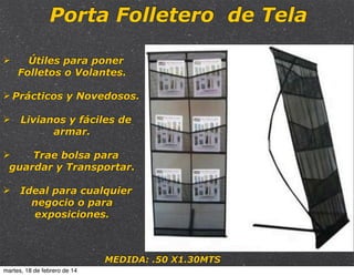 Porta Folletero de Tela
Ø

Útiles para poner
Folletos o Volantes.

Ø Prácticos y Novedosos.
Ø Livianos y fáciles de
armar.
Ø
Trae bolsa para
guardar y Transportar.
Ø Ideal para cualquier
negocio o para
exposiciones.

MEDIDA: .50 X1.30MTS
martes, 18 de febrero de 14

 