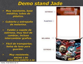 Demo stand Jade
Ø Muy resistente, base
metálica, tubos de
plástico.
Ø Cubierta y entrepaño
de melanina.
Ø

Faldón y copete de
estireno, muy fácil de
cambiar, incluso
intercambiar grafico.

Ø Fácil de transportar,
bolsa de lona para
guardar.
Ø

Muy resistente.
ANCHO 1.00
ALTO CON COPETE 2.20

martes, 18 de febrero de 14

 
