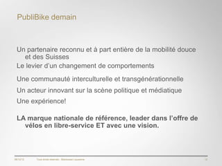 PubliBike demain



 Un partenaire reconnu et à part entière de la mobilité douce
   et des Suisses
 Le levier d’un changement de comportements
 Une communauté interculturelle et transgénérationnelle
 Un acteur innovant sur la scène politique et médiatique
 Une expérience!

 LA marque nationale de référence, leader dans l’offre de
   vélos en libre-service ET avec une vision.



06/12/12   Tous droits réservés - Blackswan Lausanne            12
 