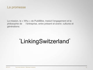 La promesse



  La mission, le « Why » de PubliBike, traduit l’engagement et la
  philosophie de    l’entreprise, entre présent et avenir, cultures et
  générations:




                   “LinkingSwitzerland”




06/12/12   Tous droits réservés - Blackswan Lausanne                     18
 