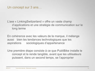 Un concept sur 3 ans…



  L’axe « LinkingSwitzerland » offre un vaste champ
      d’applications et une stratégie de communication sur le
      long terme

  En cohérence avec les valeurs de la marque, il mélange
  aussi bien les tendances technologiques que les
  aspirations   sociologiques d’appartenance

  Une première étape consiste à ce que PubliBike installe le
     concept et le rende tangible, avant que les utilisateurs
     puissent, dans un second temps, se l’approprier


06/12/12   Tous droits réservés - Blackswan Lausanne            19
 
