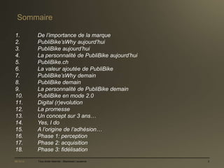 Sommaire

1.         De l’importance de la marque
2.         PubliBike’sWhy aujourd’hui
3.         PubliBike aujourd’hui
4.         La personnalité de PubliBike aujourd’hui
5.         PubliBike.ch
6.         La valeur ajoutée de PubliBike
7.         PubliBike’sWhy demain
8.         PubliBike demain
9.         La personnalité de PubliBike demain
10.        PubliBike en mode 2.0
11.        Digital (r)evolution
12.        La promesse
13.        Un concept sur 3 ans…
14.        Yes, I do
15.        A l’origine de l’adhésion…
16.        Phase 1: perception
17.        Phase 2: acquisition
18.        Phase 3: fidélisation
06/12/12   Tous droits réservés - Blackswan Lausanne   2
 