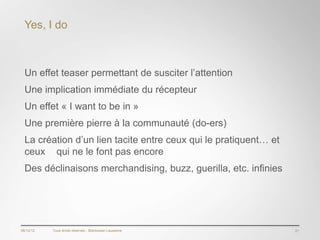 Yes, I do



  Un effet teaser permettant de susciter l’attention
  Une implication immédiate du récepteur
  Un effet « I want to be in »
  Une première pierre à la communauté (do-ers)
  La création d’un lien tacite entre ceux qui le pratiquent… et
  ceux qui ne le font pas encore
  Des déclinaisons merchandising, buzz, guerilla, etc. infinies




06/12/12   Tous droits réservés - Blackswan Lausanne              21
 