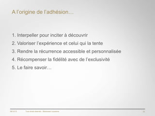 A l’origine de l’adhésion…



  1. Interpeller pour inciter à découvrir
  2. Valoriser l’expérience et celui qui la tente
  3. Rendre la récurrence accessible et personnalisée
  4. Récompenser la fidélité avec de l’exclusivité
  5. Le faire savoir…




06/12/12   Tous droits réservés - Blackswan Lausanne    22
 