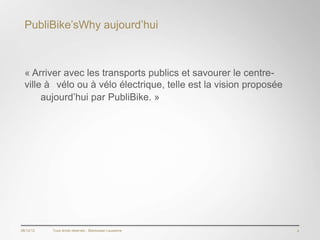 PubliBike’sWhy aujourd’hui



  « Arriver avec les transports publics et savourer le centre-
  ville à vélo ou à vélo électrique, telle est la vision proposée
       aujourd’hui par PubliBike. »en




06/12/12   Tous droits réservés - Blackswan Lausanne                4
 