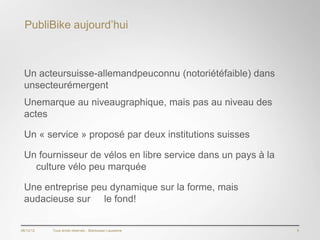 PubliBike aujourd’hui



 Un acteursuisse-allemandpeuconnu (notoriétéfaible) dans
 unsecteurémergent
 Unemarque au niveaugraphique, mais pas au niveau des
 actes

 Un « service » proposé par deux institutions suisses

 Un fournisseur de vélos en libre service dans un pays à la
   culture vélo peu marquée

 Une entreprise peu dynamique sur la forme, mais
 audacieuse sur le fond!


06/12/12   Tous droits réservés - Blackswan Lausanne          5
 