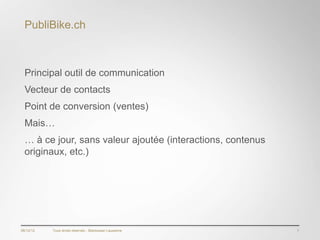 PubliBike.ch



  Principal outil de communication
  Vecteur de contacts
  Point de conversion (ventes)
  Mais…
  … à ce jour, sans valeur ajoutée (interactions, contenus
  originaux, etc.)




06/12/12   Tous droits réservés - Blackswan Lausanne         7
 