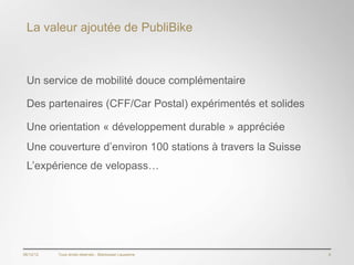La valeur ajoutée de PubliBike



 Un service de mobilité douce complémentaire

 Des partenaires (CFF/Car Postal) expérimentés et solides

 Une orientation « développement durable » appréciée
 Une couverture d’environ 100 stations à travers la Suisse
 L’expérience de velopass…




06/12/12   Tous droits réservés - Blackswan Lausanne         8
 
