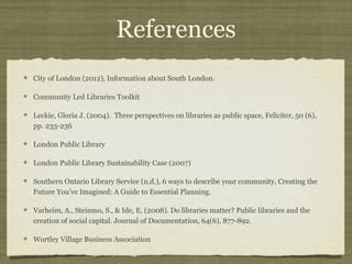 References
City of London (2012), Information about South London.

Community Led Libraries Toolkit

Leckie, Gloria J. (2004). Three perspectives on libraries as public space, Feliciter, 50 (6),
pp. 233-236

London Public Library

London Public Library Sustainability Case (2007)

Southern Ontario Library Service (n.d.), 6 ways to describe your community, Creating the
Future You’ve Imagined: A Guide to Essential Planning.

Varheim, A., Steinmo, S., & Ide, E. (2008). Do libraries matter? Public libraries and the
creation of social capital. Journal of Documentation, 64(6), 877-892.

Wortley Village Business Association
 