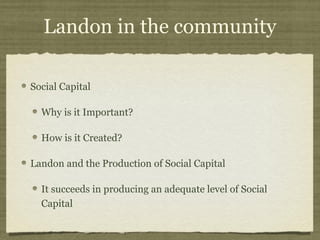 Landon in the community

Social Capital

  Why is it Important?

  How is it Created?

Landon and the Production of Social Capital

  It succeeds in producing an adequate level of Social
  Capital
 