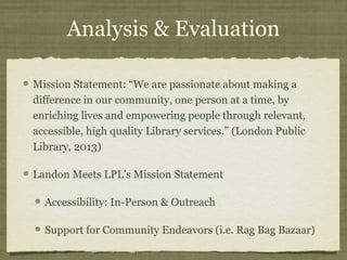 Analysis & Evaluation

Mission Statement: “We are passionate about making a
difference in our community, one person at a time, by
enriching lives and empowering people through relevant,
accessible, high quality Library services.” (London Public
Library, 2013)

Landon Meets LPL’s Mission Statement

  Accessibility: In-Person & Outreach

  Support for Community Endeavors (i.e. Rag Bag Bazaar)
 