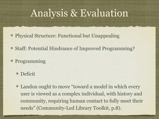 Analysis & Evaluation

Physical Structure: Functional but Unappealing

Staff: Potential Hindrance of Improved Programming?

Programming

  Deficit

  Landon ought to move “toward a model in which every
  user is viewed as a complex individual, with history and
  community, requiring human contact to fully meet their
  needs” (Community-Led Library Toolkit, p.8).
 