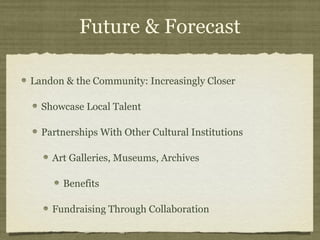 Future & Forecast

Landon & the Community: Increasingly Closer

  Showcase Local Talent

  Partnerships With Other Cultural Institutions

    Art Galleries, Museums, Archives

      Benefits

    Fundraising Through Collaboration
 