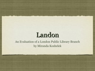 Landon
An Evaluation of a London Public Library Branch
             by Miranda Koshelek
 