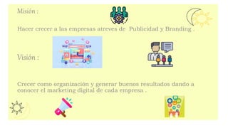 Misión :
Hacer crecer a las empresas atreves de Publicidad y Branding .
Visión :
Crecer como organización y generar buenos resultados dando a
conocer el marketing digital de cada empresa .
 