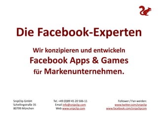 Die Facebook-Experten Wir konzipieren und entwickeln Facebook Apps & Games für Markenunternehmen. Follower/ Fan werden: www.twitter.com/snipclipwww.facebook.com/snipclipcom SnipClip GmbH Schellingstraße 35 80799 München Tel. +49 (0)89 45 20 506-11 Email info@snipclip.com Web www.snipclip.com 