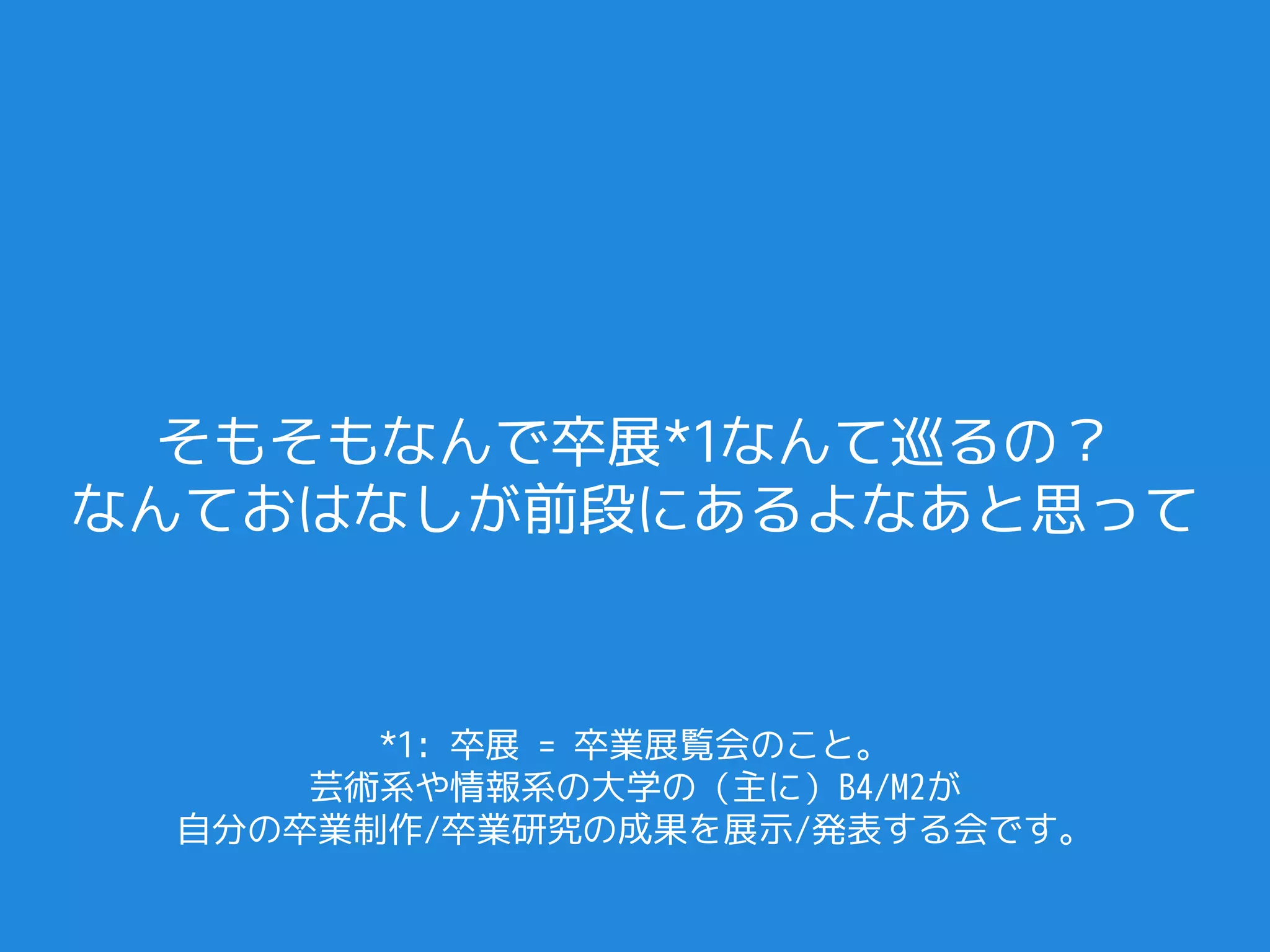 そもそもなんで卒展*1なんて巡るの？
なんておはなしが前段にあるよなあと思って



       *1: 卒展 = 卒業展覧会のこと。
     芸術系や情報系の大学の（主に）B4/M2が
 自分の卒業制作/卒業研究の成果を展示/発表する会です。
 
