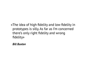 «The idea of high fidelity and low fidelity in
prototypes is silly. As far as I’m concerned
there’s only right fidelity and wrong
fidelity»
Bill Buxton
 