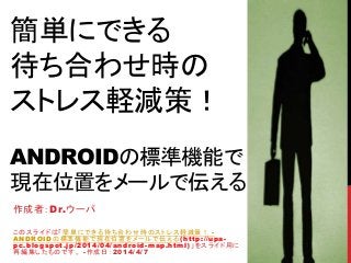 簡単にできる
待ち合わせ時の
ストレス軽減策！
ANDROIDの標準機能で
現在位置をメールで伝える
作成者：Dr.ウーパ
このスライドは「簡単にできる待ち合わせ時のストレス軽減策！ -
ANDROIDの標準機能で現在位置をメールで伝える(http://upa-
pc.blogspot.jp/2014/04/android-map.html)」をスライド用に
再編集したものです。 -作成日：2014/4/7
 