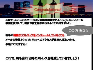 これで、Androidスマートフォンの標準機能であるGoogle Mapとメール
機能を使用して、現在位置を相手に伝えることが出来ました。
相手が特殊なソフトウェアをインストールしていなくても、
メールの受信とGoogle Mapへのアクセスが出来ればよいので、
手軽に行えますね！
これで、待ち合わせ時のストレスを軽減していきましょう！
この方法なら
Congratulations!!
 